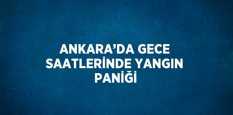 ANKARA’DA GECE SAATLERİNDE YANGIN PANİĞİ