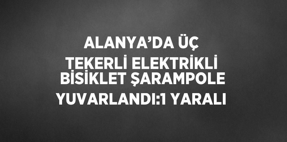 ALANYA’DA ÜÇ TEKERLİ ELEKTRİKLİ BİSİKLET ŞARAMPOLE YUVARLANDI:1 YARALI