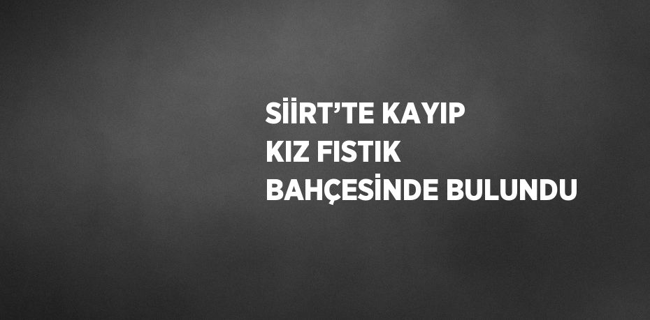 SİİRT’TE KAYIP KIZ FISTIK BAHÇESİNDE BULUNDU