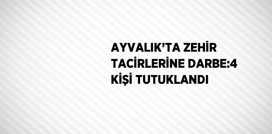 AYVALIK’TA ZEHİR TACİRLERİNE DARBE:4 KİŞİ TUTUKLANDI