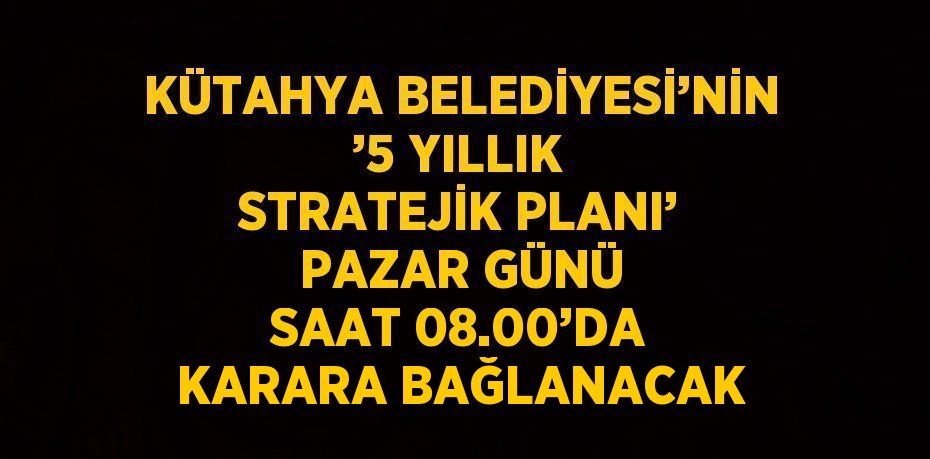 KÜTAHYA BELEDİYESİ’NİN ’5 YILLIK STRATEJİK PLANI’ PAZAR GÜNÜ SAAT 08.00’DA KARARA BAĞLANACAK