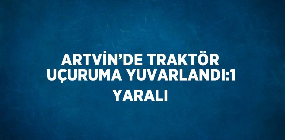 ARTVİN’DE TRAKTÖR UÇURUMA YUVARLANDI:1 YARALI