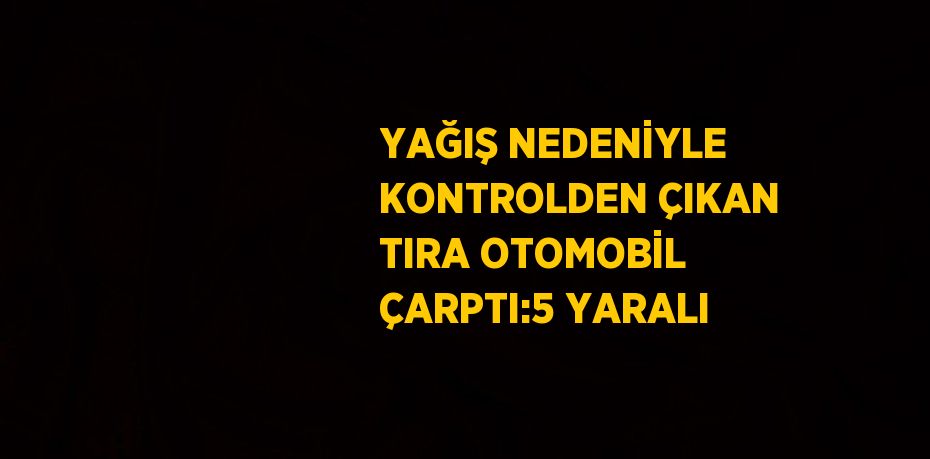 YAĞIŞ NEDENİYLE KONTROLDEN ÇIKAN TIRA OTOMOBİL ÇARPTI:5 YARALI