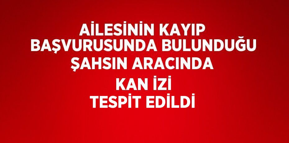 AİLESİNİN KAYIP BAŞVURUSUNDA BULUNDUĞU ŞAHSIN ARACINDA KAN İZİ TESPİT EDİLDİ