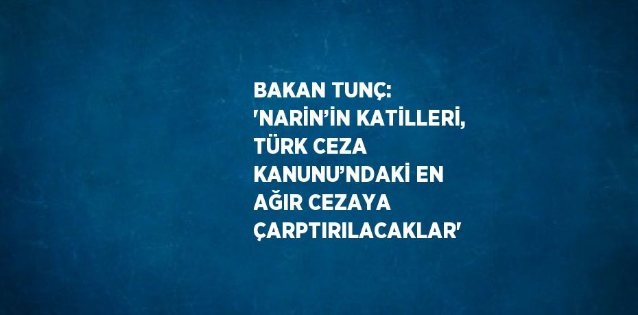 BAKAN TUNÇ: 'NARİN’İN KATİLLERİ, TÜRK CEZA KANUNU’NDAKİ EN AĞIR CEZAYA ÇARPTIRILACAKLAR'