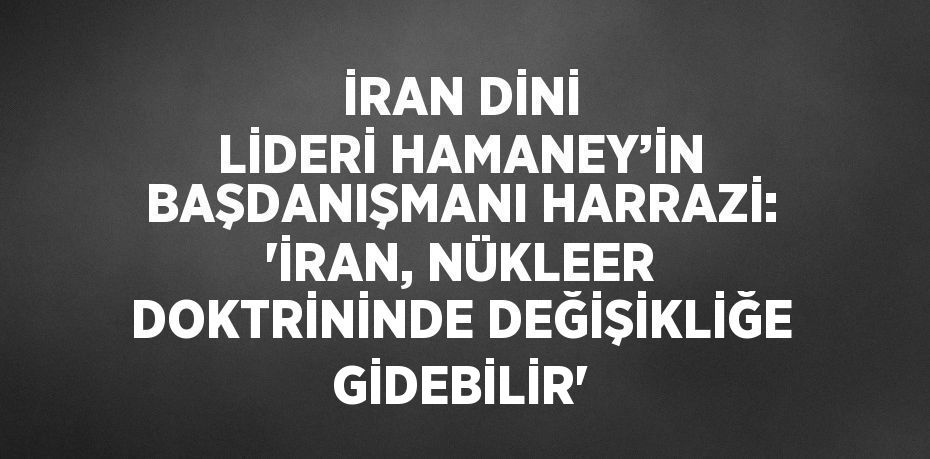 İRAN DİNİ LİDERİ HAMANEY’İN BAŞDANIŞMANI HARRAZİ: 'İRAN, NÜKLEER DOKTRİNİNDE DEĞİŞİKLİĞE GİDEBİLİR'