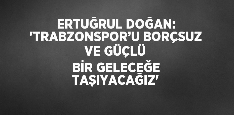 ERTUĞRUL DOĞAN: 'TRABZONSPOR’U BORÇSUZ VE GÜÇLÜ BİR GELECEĞE TAŞIYACAĞIZ'