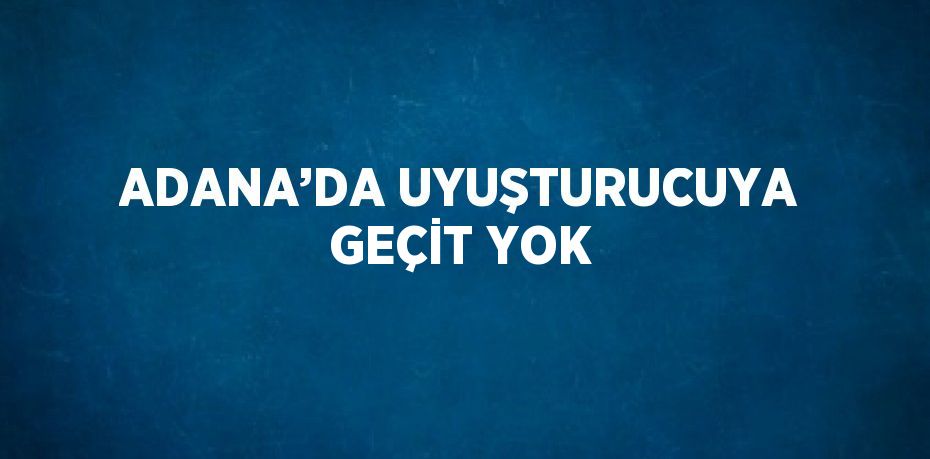 ADANA’DA UYUŞTURUCUYA GEÇİT YOK