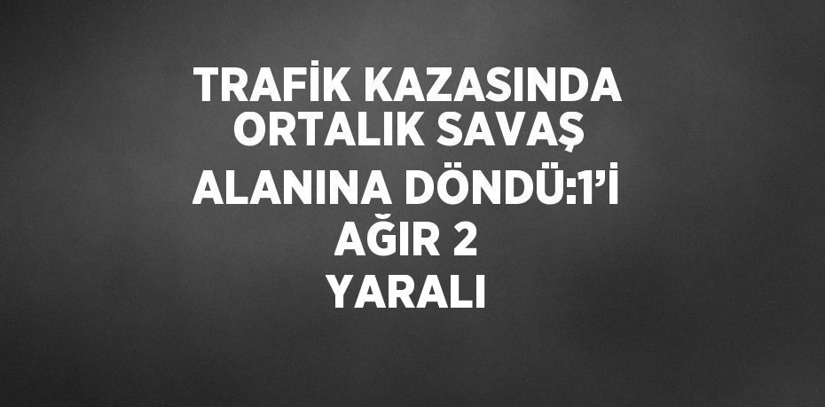 TRAFİK KAZASINDA ORTALIK SAVAŞ ALANINA DÖNDÜ:1’İ AĞIR 2 YARALI