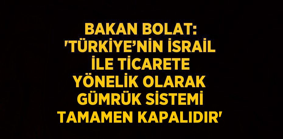 BAKAN BOLAT: 'TÜRKİYE’NİN İSRAİL İLE TİCARETE YÖNELİK OLARAK GÜMRÜK SİSTEMİ TAMAMEN KAPALIDIR'