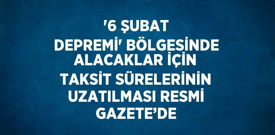 '6 ŞUBAT DEPREMİ' BÖLGESİNDE ALACAKLAR İÇİN TAKSİT SÜRELERİNİN UZATILMASI RESMİ GAZETE’DE