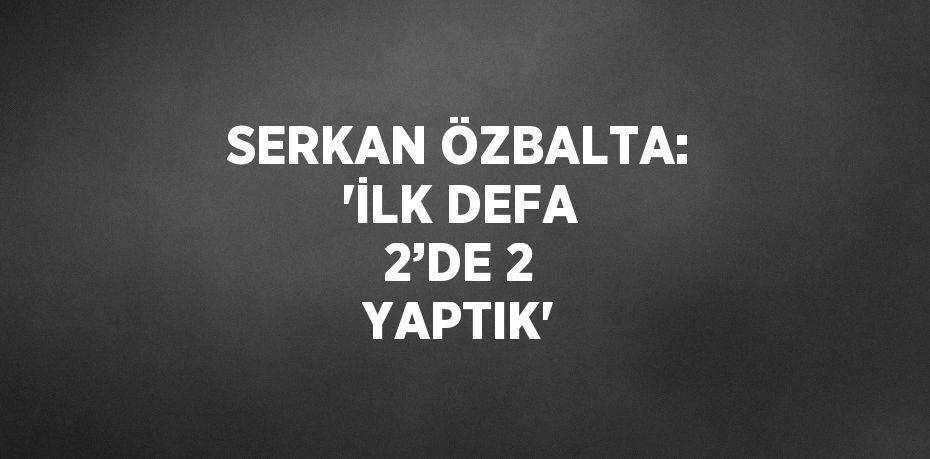 SERKAN ÖZBALTA: 'İLK DEFA 2’DE 2 YAPTIK'