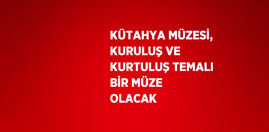 KÜTAHYA MÜZESİ, KURULUŞ VE KURTULUŞ TEMALI BİR MÜZE OLACAK