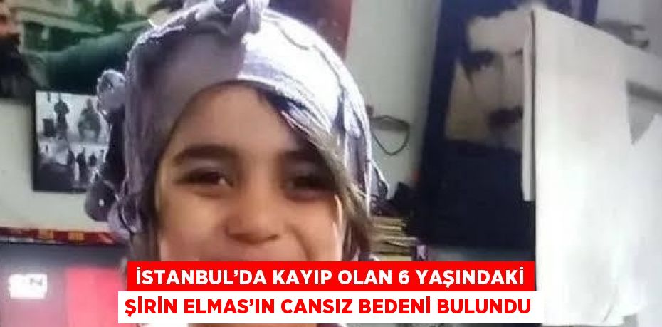 İSTANBUL’DA KAYIP OLAN 6 YAŞINDAKİ ŞİRİN ELMAS’IN CANSIZ BEDENİ BULUNDU