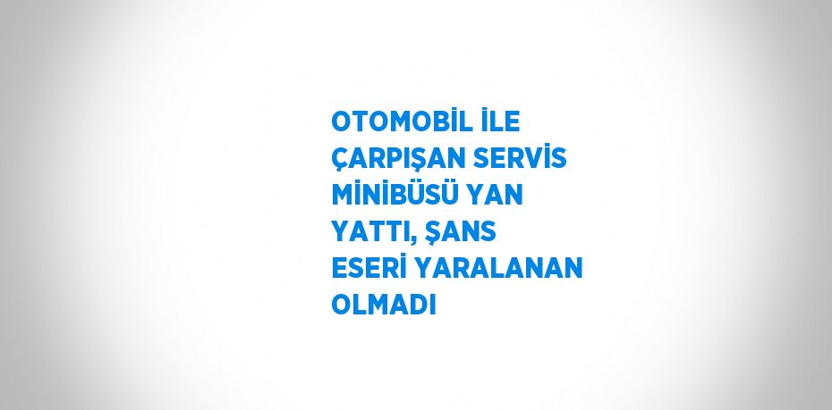 OTOMOBİL İLE ÇARPIŞAN SERVİS MİNİBÜSÜ YAN YATTI, ŞANS ESERİ YARALANAN OLMADI