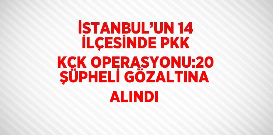 İSTANBUL’UN 14 İLÇESİNDE PKK KCK OPERASYONU:20 ŞÜPHELİ GÖZALTINA ALINDI