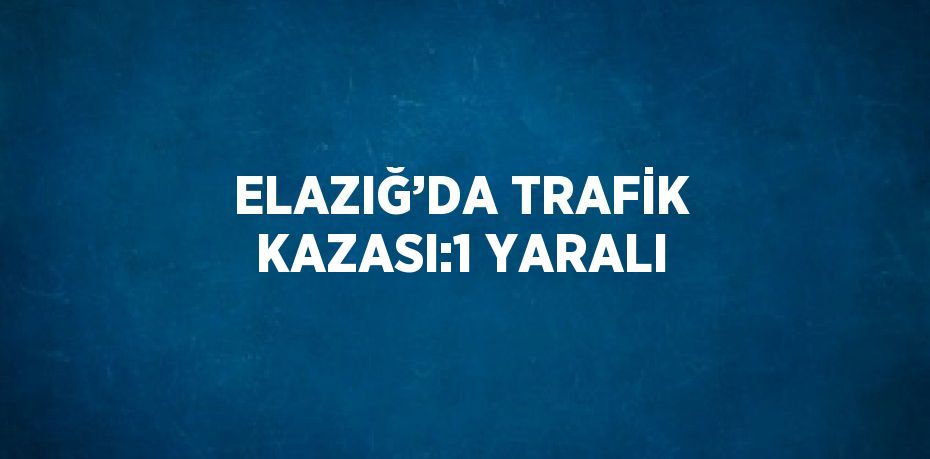 ELAZIĞ’DA TRAFİK KAZASI:1 YARALI