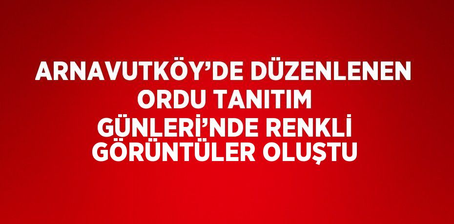 ARNAVUTKÖY’DE DÜZENLENEN ORDU TANITIM GÜNLERİ’NDE RENKLİ GÖRÜNTÜLER OLUŞTU