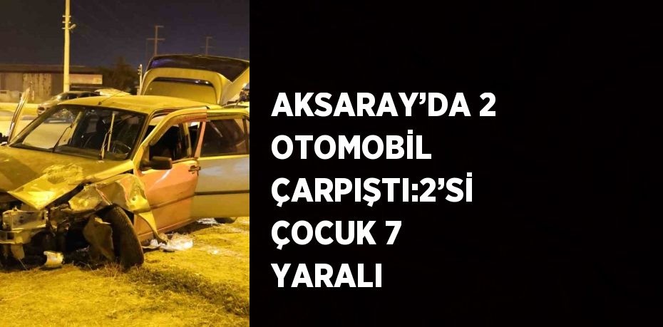 AKSARAY’DA 2 OTOMOBİL ÇARPIŞTI:2’Sİ ÇOCUK 7 YARALI