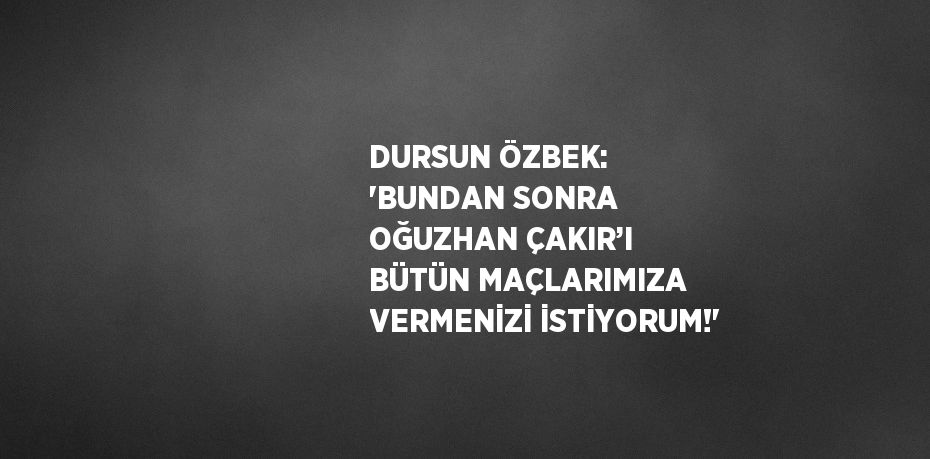 DURSUN ÖZBEK: 'BUNDAN SONRA OĞUZHAN ÇAKIR’I BÜTÜN MAÇLARIMIZA VERMENİZİ İSTİYORUM!'