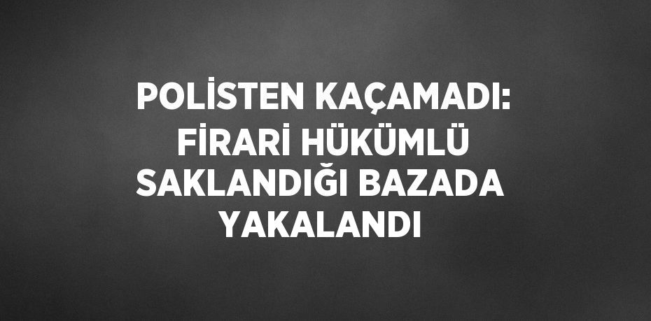 POLİSTEN KAÇAMADI: FİRARİ HÜKÜMLÜ SAKLANDIĞI BAZADA YAKALANDI