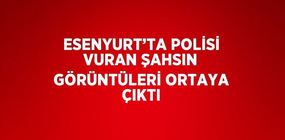 ESENYURT’TA POLİSİ VURAN ŞAHSIN GÖRÜNTÜLERİ ORTAYA ÇIKTI