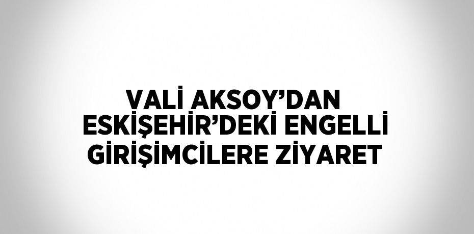 VALİ AKSOY’DAN ESKİŞEHİR’DEKİ ENGELLİ GİRİŞİMCİLERE ZİYARET