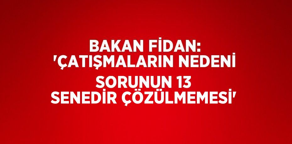 BAKAN FİDAN: 'ÇATIŞMALARIN NEDENİ SORUNUN 13 SENEDİR ÇÖZÜLMEMESİ'