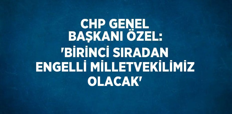 CHP GENEL BAŞKANI ÖZEL: 'BİRİNCİ SIRADAN ENGELLİ MİLLETVEKİLİMİZ OLACAK'