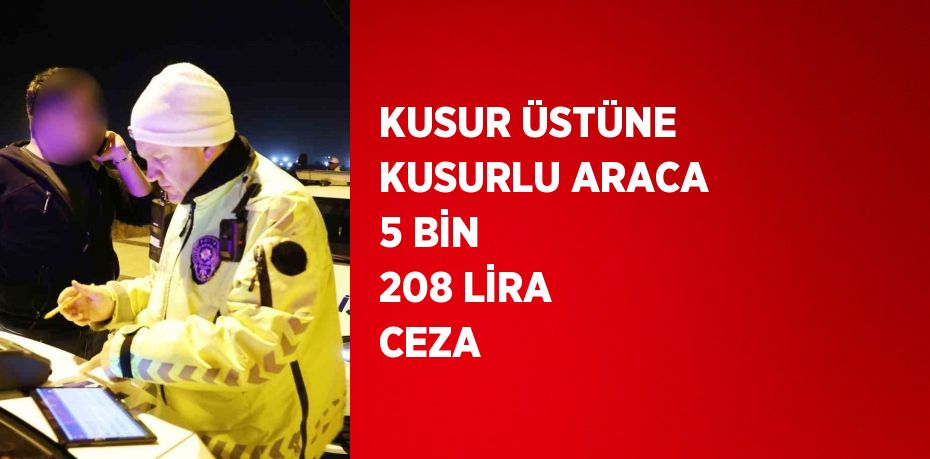 KUSUR ÜSTÜNE KUSURLU ARACA 5 BİN 208 LİRA CEZA