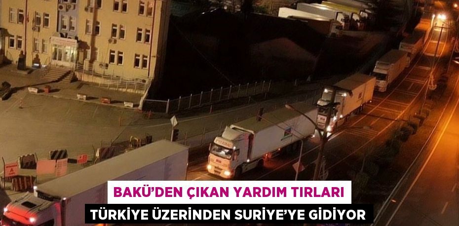 BAKÜ’DEN ÇIKAN YARDIM TIRLARI TÜRKİYE ÜZERİNDEN SURİYE’YE GİDİYOR