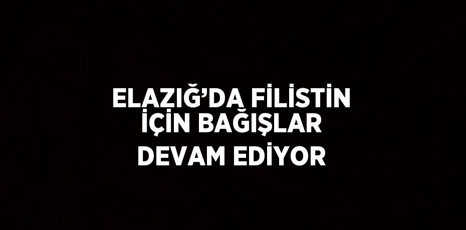 ELAZIĞ’DA FİLİSTİN İÇİN BAĞIŞLAR DEVAM EDİYOR