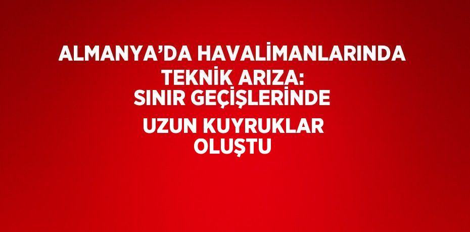 ALMANYA’DA HAVALİMANLARINDA TEKNİK ARIZA: SINIR GEÇİŞLERİNDE UZUN KUYRUKLAR OLUŞTU