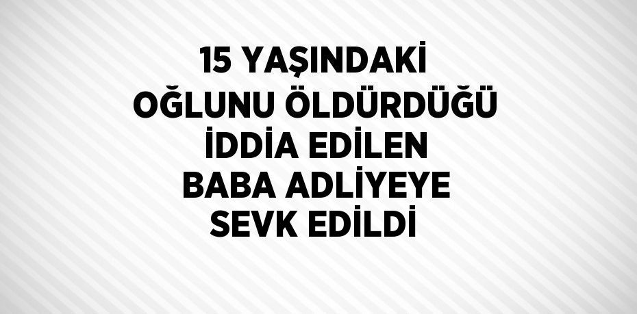 15 YAŞINDAKİ OĞLUNU ÖLDÜRDÜĞÜ İDDİA EDİLEN BABA ADLİYEYE SEVK EDİLDİ