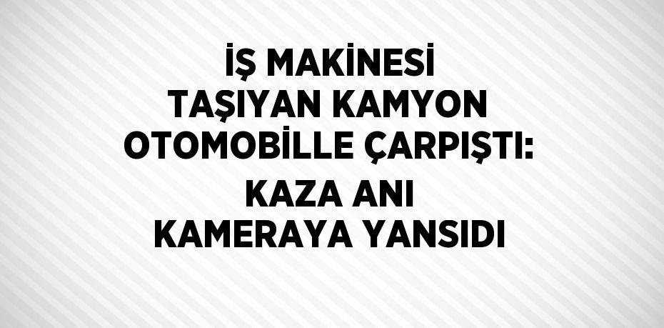 İŞ MAKİNESİ TAŞIYAN KAMYON OTOMOBİLLE ÇARPIŞTI: KAZA ANI KAMERAYA YANSIDI