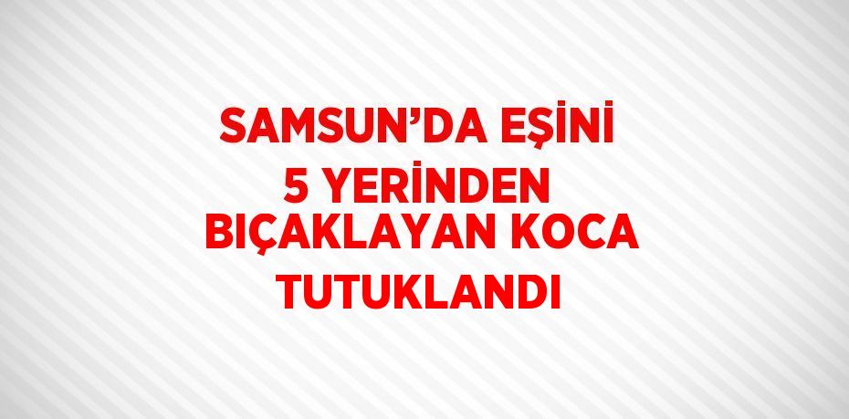 SAMSUN’DA EŞİNİ 5 YERİNDEN BIÇAKLAYAN KOCA TUTUKLANDI