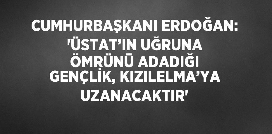 CUMHURBAŞKANI ERDOĞAN: 'ÜSTAT’IN UĞRUNA ÖMRÜNÜ ADADIĞI GENÇLİK, KIZILELMA’YA UZANACAKTIR'