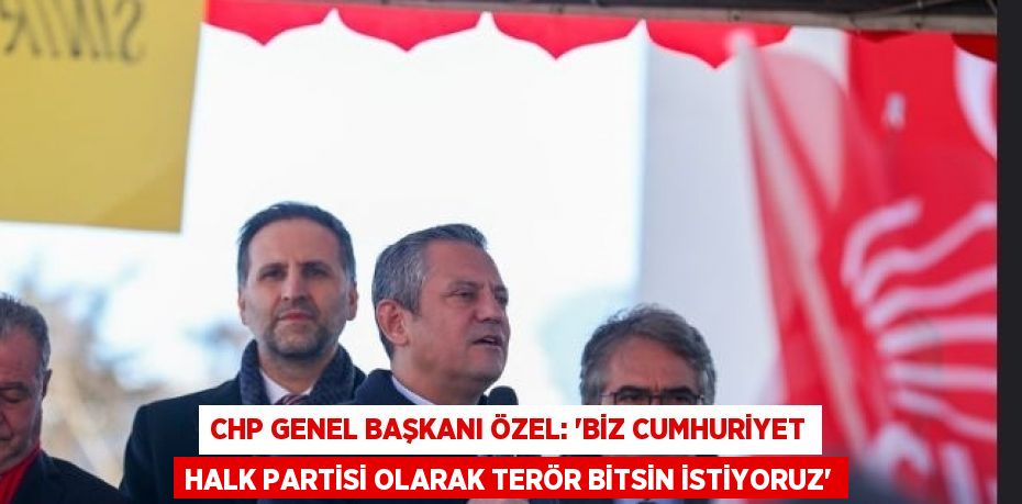 CHP GENEL BAŞKANI ÖZEL: 'BİZ CUMHURİYET HALK PARTİSİ OLARAK TERÖR BİTSİN İSTİYORUZ'