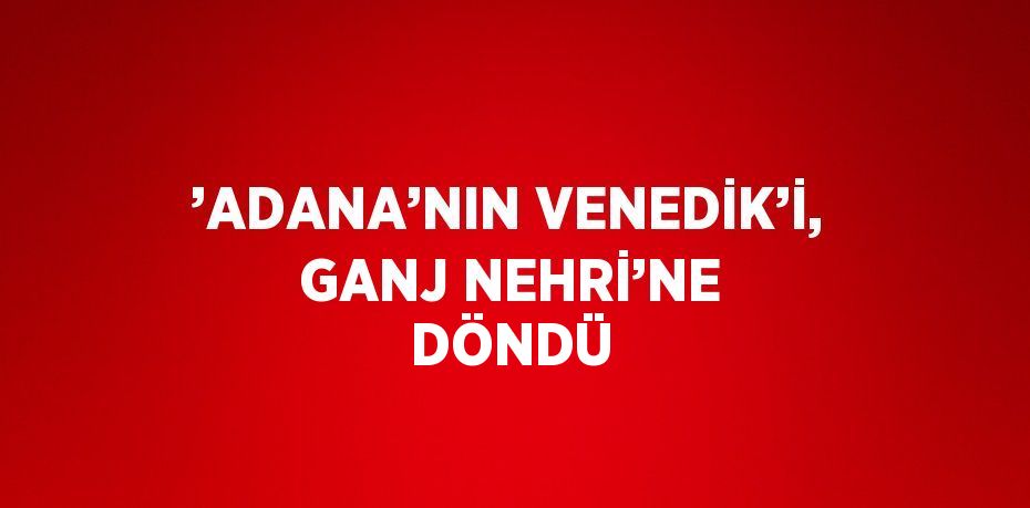 ’ADANA’NIN VENEDİK’İ, GANJ NEHRİ’NE DÖNDÜ