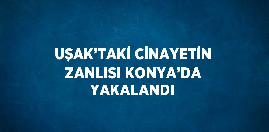 UŞAK’TAKİ CİNAYETİN ZANLISI KONYA’DA YAKALANDI