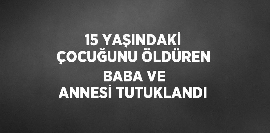 15 YAŞINDAKİ ÇOCUĞUNU ÖLDÜREN BABA VE ANNESİ TUTUKLANDI