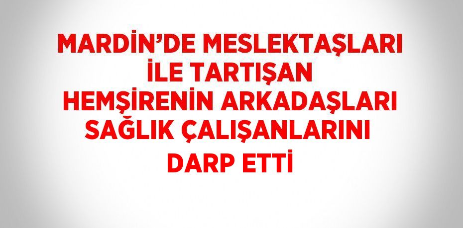 MARDİN’DE MESLEKTAŞLARI İLE TARTIŞAN HEMŞİRENİN ARKADAŞLARI SAĞLIK ÇALIŞANLARINI DARP ETTİ