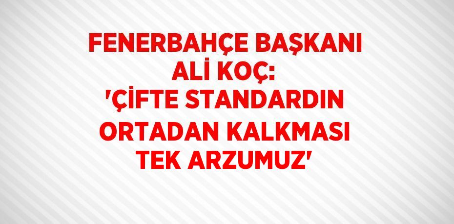 FENERBAHÇE BAŞKANI ALİ KOÇ: 'ÇİFTE STANDARDIN ORTADAN KALKMASI TEK ARZUMUZ'