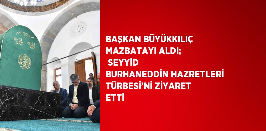 BAŞKAN BÜYÜKKILIÇ MAZBATAYI ALDI;  SEYYİD BURHANEDDİN HAZRETLERİ TÜRBESİ’Nİ ZİYARET ETTİ