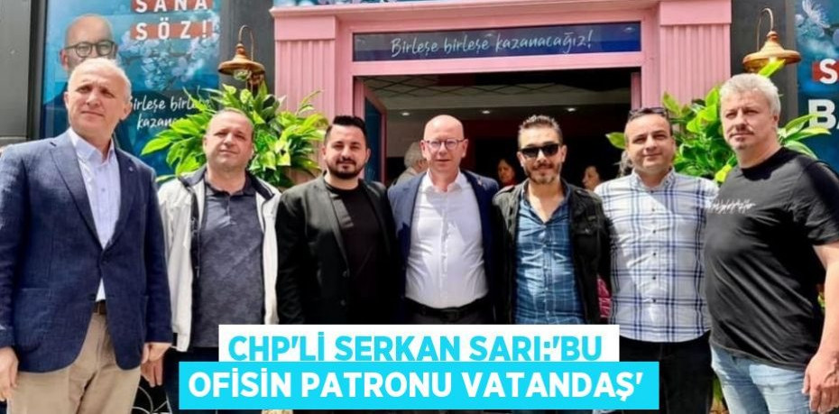 CHP’Lİ SERKAN SARI:“BU OFİSİN PATRONU VATANDAŞ”