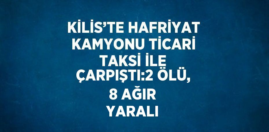 KİLİS’TE HAFRİYAT KAMYONU TİCARİ TAKSİ İLE ÇARPIŞTI:2 ÖLÜ, 8 AĞIR YARALI