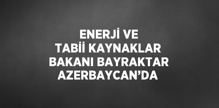 ENERJİ VE TABİİ KAYNAKLAR BAKANI BAYRAKTAR AZERBAYCAN’DA