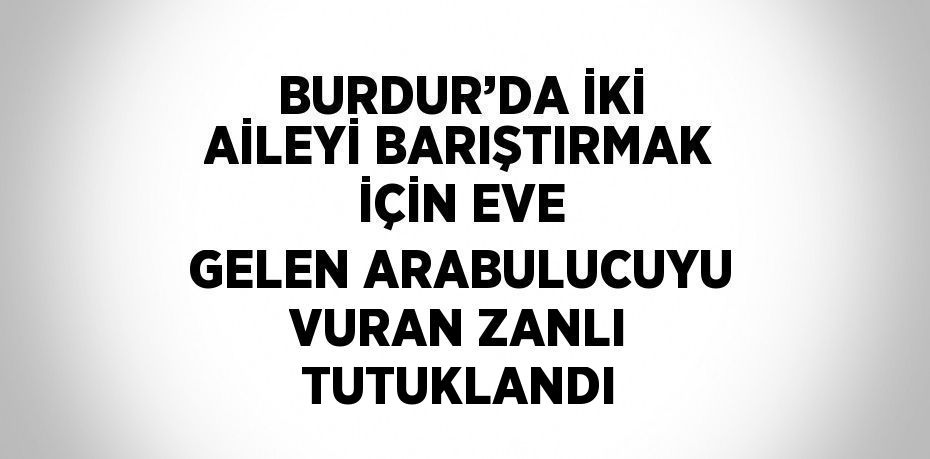 BURDUR’DA İKİ AİLEYİ BARIŞTIRMAK İÇİN EVE GELEN ARABULUCUYU VURAN ZANLI TUTUKLANDI