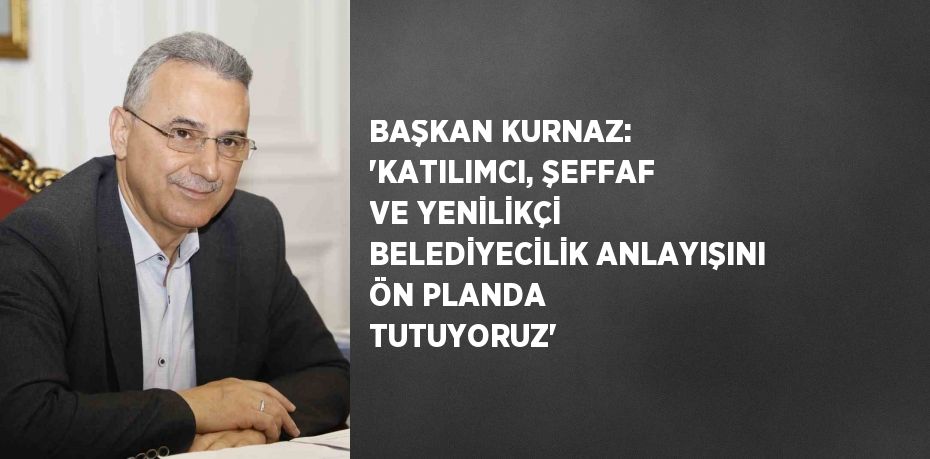 BAŞKAN KURNAZ: 'KATILIMCI, ŞEFFAF VE YENİLİKÇİ BELEDİYECİLİK ANLAYIŞINI ÖN PLANDA TUTUYORUZ'