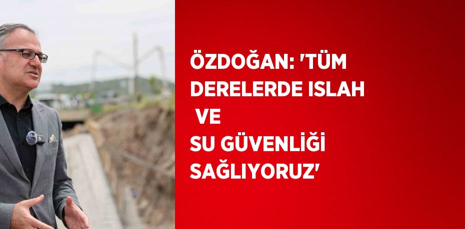 ÖZDOĞAN: 'TÜM DERELERDE ISLAH  VE SU GÜVENLİĞİ SAĞLIYORUZ'